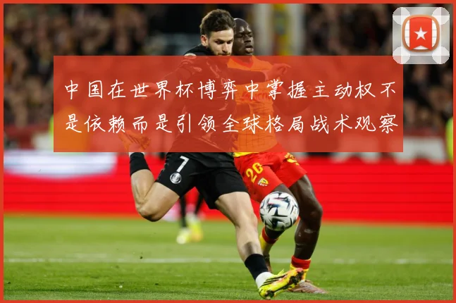 中国在世界杯博弈中掌握主动权不是依赖而是引领全球格局战术观察：最新赛事动态与深度分析