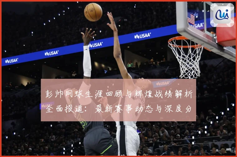 彭帅网球生涯回顾与辉煌战绩解析全面报道：最新赛事动态与深度分析