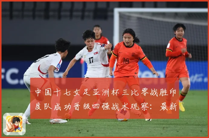 中国十七女足亚洲杯三比零战胜印度队成功晋级四强战术观察：最新赛事动态与深度分析