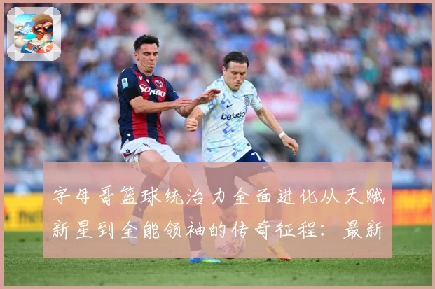 字母哥篮球统治力全面进化从天赋新星到全能领袖的传奇征程：最新赛事动态与深度分析