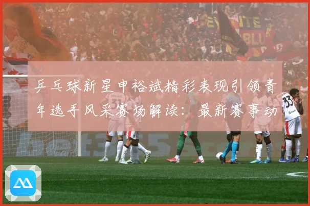 乒乓球新星申裕斌精彩表现引领青年选手风采赛场解读：最新赛事动态与深度分析