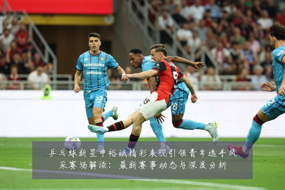 乒乓球新星申裕斌精彩表现引领青年选手风采赛场解读：最新赛事动态与深度分析