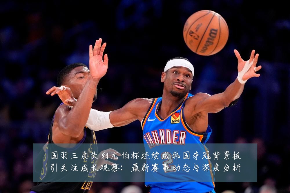 国羽三度失利尤伯杯连续成韩国夺冠背景板引关注成长观察：最新赛事动态与深度分析