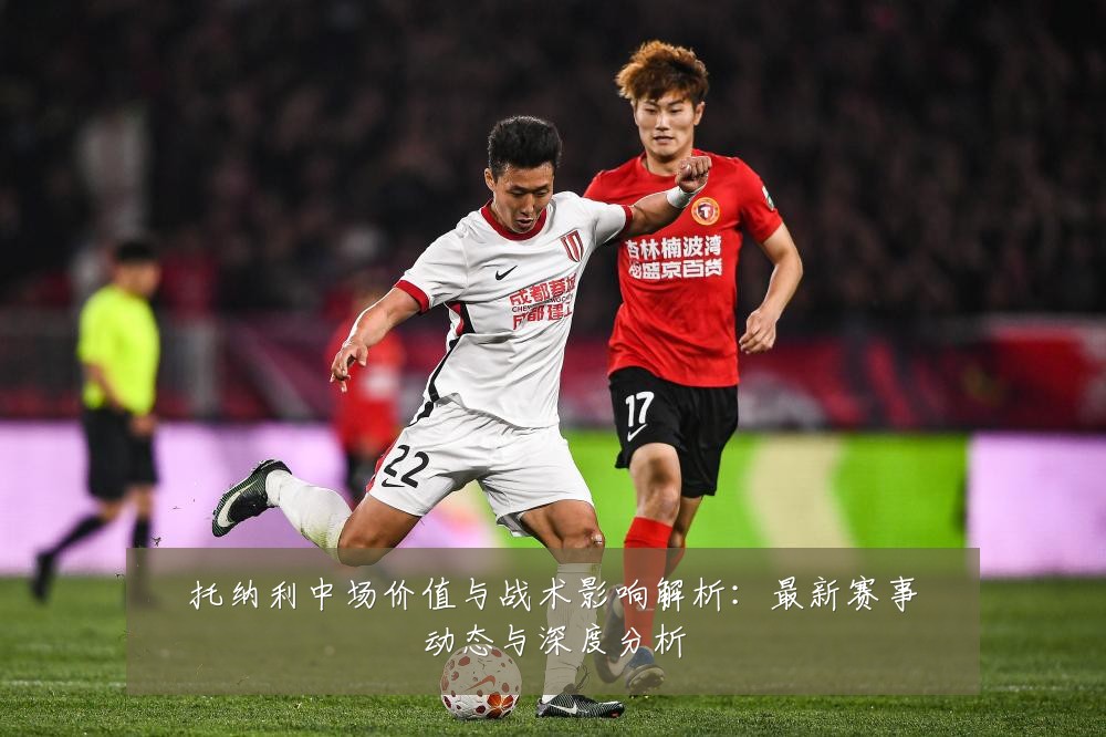 托纳利中场价值与战术影响解析：最新赛事动态与深度分析