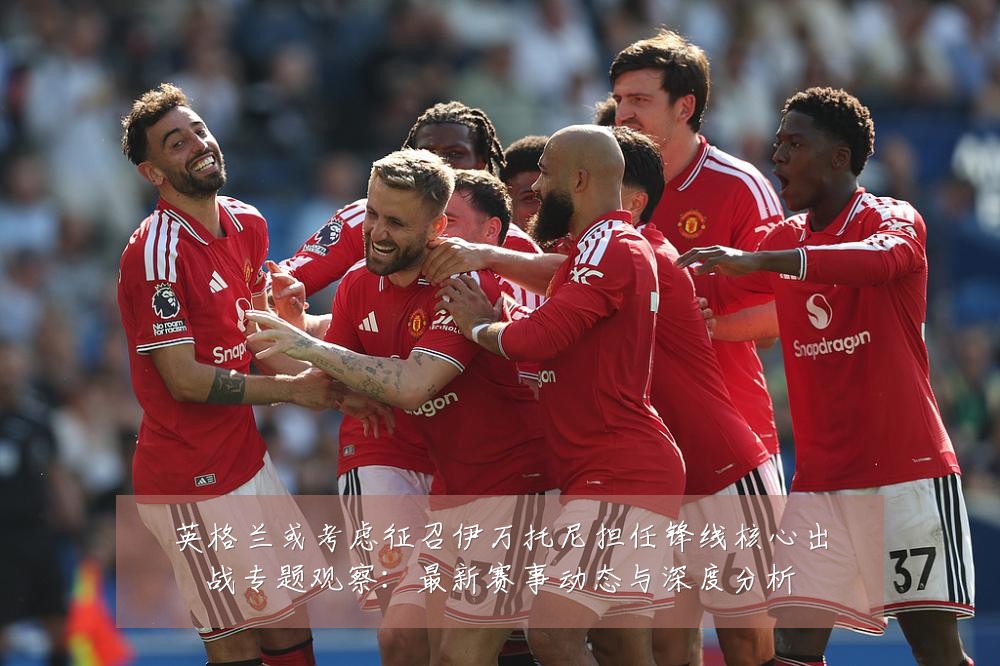 英格兰或考虑征召伊万托尼担任锋线核心出战专题观察：最新赛事动态与深度分析