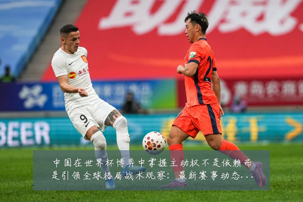 中国在世界杯博弈中掌握主动权不是依赖而是引领全球格局战术观察：最新赛事动态与深度分析